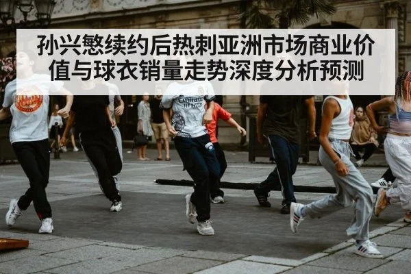 孙兴慜续约后热刺亚洲市场商业价值与球衣销量走势深度分析预测